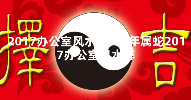 2017办公室风水 1977年属蛇2017办公室风水阵